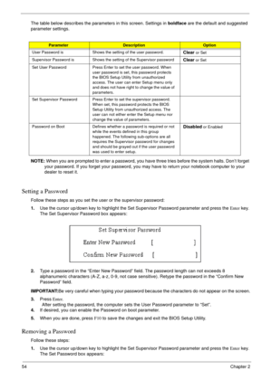 Page 5454Chapter 2
The table below describes the parameters in this screen. Settings in boldface are the default and suggested 
parameter settings.
NOTE: When you are prompted to enter a password, you have three tries before the system halts. Don’t forget 
your password. If you forget your password, you may have to return your notebook computer to your 
dealer to reset it.
Setting a Password
Follow these steps as you set the user or the supervisor password:
1.Use the cursor up/down key to highlight the Set...