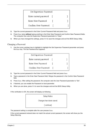 Page 55Chapter 255
2.Type the current password in the Enter Current Password field and press Enter.
3.Press Enter twice without typing anything in the Enter New Password and Confirm New Password fields. 
The computer then sets the Supervisor Password parameter to “Clear”.
4.When you have changed the settings, press F10 to save the changes and exit the BIOS Setup Utility.
Changing a Password
1.Use the cursor up/down key to highlight to highlight the Set Supervisor Password parameter and press 
the Enter key. The...