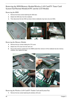 Page 6666Chapter 3
Removing the HDD/Memory Module/Wireless LAN Card/TV Tuner Card/
System Fan/Thermal Modules/CPU and the LCD Module 
Removing the HDD
1.Remove the three screws fastening the HDD door.
2.Detach the HDD door from the notebook.
3.Then disconnect the two HDD as shown (Some notebooks may have only one HDD).
Removing the Memory Module
4.Remove the four screws holding the CTO cover.
5.Detach the CTO cover from the main unit.
6.Pop out the memory module from the DIMM socket then remove it (If the...