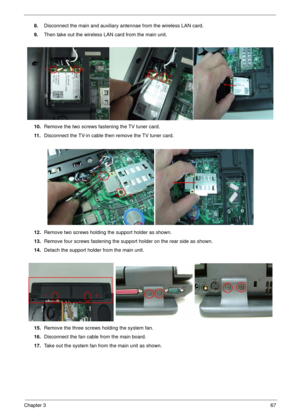 Page 67Chapter 367
8.Disconnect the main and auxiliary antennae from the wireless LAN card.
9.Then take out the wireless LAN card from the main unit. 
10.Remove the two screws fastening the TV tuner card.
11 .Disconnect the TV-in cable then remove the TV tuner card.
12.Remove two screws holding the support holder as shown.
13.Remove four screws fastening the support holder on the rear side as shown. 
14.Detach the support holder from the main unit.
15.Remove the three screws holding the system fan....