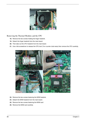 Page 6868Chapter 3
Removing the Thermal Modules and the CPU
18.Remove the two screws holding the finger heatsink.
19.Detach the finger heatsink from the main board.
20.Then take out the CPU heatsink from the main board.
21.Use a flat screwdriver to release the CPU lock (Turn counter clock-wise) then remove the CPU carefully.
22.Remove the two screws fastening the MXM heatsink.
23.Detach the MXM heatsink from the main board.
24.Remove the two screws fastening the MXM card
25.Remove the MXM card carefully. 