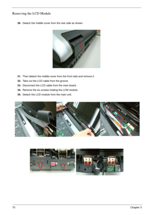 Page 7070Chapter 3
Removing the LCD Module
 
30.Detach the middle cover from the rear side as shown.
31.Then detach the middle cover from the front side and remove it.
32.Take out the LCD cable from the groove.
33.Disconnect the LCD cable from the main board.
34.Remove the six screws holding the LCM module.
35.Detach the LCD module from the main unit. 