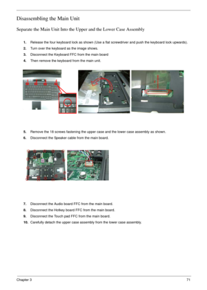 Page 71Chapter 371
Disassembling the Main Unit
Separate the Main Unit Into the Upper and the Lower Case Assembly
1.Release the four keyboard lock as shown (Use a flat screwdriver and push the keyboard lock upwards). 
2.Turn over the keyboard as the image shows.
3.Disconnect the Keyboard FFC from the main board
4.Then remove the keyboard from the main unit.
5.Remove the 18 screws fastening the upper case and the lower case assembly as shown.
6.Disconnect the Speaker cable from the main board.
7.Disconnect the...