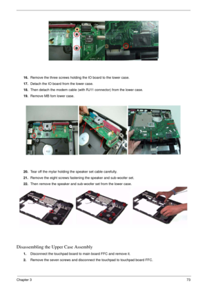 Page 73Chapter 373
16.Remove the three screws holding the IO board to the lower case.
17.Detach the IO board from the lower case.
18.Then detach the modem cable (with RJ11 connector) from the lower case.
19.Remove MB fom lower case.
20.Tear off the mylar holding the speaker set cable carefully.
21.Remove the eight screws fastening the speaker and sub-woofer set.
22.Then remove the speaker and sub-woofer set from the lower case.
Disassembling the Upper Case Assembly
1.Disconnect the touchpad board to main board...