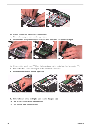 Page 7474Chapter 3
3.Detach the touchpad bracket from the upper case.
4.Remove the touchpad board from the upper case.
5.Disconnect the touchpad to touchpad board FFC then remove the FFC and the touchpad.
6.Disconnect the launch board FFC from the launch board and the media board and remove the FFC.
7.Remove the three screws fastening the media board to the upper case.
8.Remove the media board from the upper case.
9.Remove the two screws holding the audio board to the upper case.
10.Tear off the audio cable...