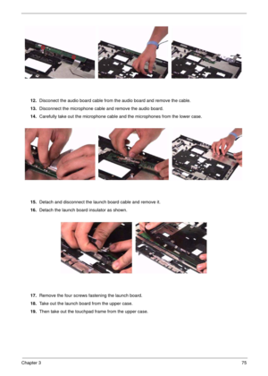 Page 75Chapter 375
12.Disconect the audio board cable from the audio board and remove the cable.
13.Disconnect the microphone cable and remove the audio board.
14.Carefully take out the microphone cable and the microphones from the lower case.
15.Detach and disconnect the launch board cable and remove it.
16.Detach the launch board insulator as shown.
17.Remove the four screws fastening the launch board.
18.Take out the launch board from the upper case.
19.Then take out the touchpad frame from the upper case. 