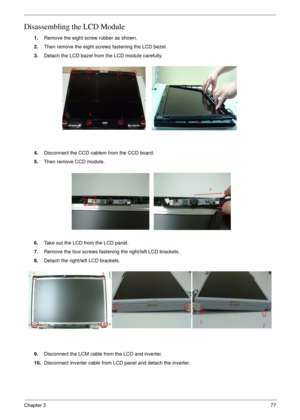 Page 77Chapter 377
Disassembling the LCD Module
1.Remove the eight screw rubber as shown.
2.Then remove the eight screws fastening the LCD bezel.
3.Detach the LCD bazel from the LCD module carefully.
4.Disconnect the CCD cablem from the CCD board.
5.Then remove CCD module.
6.Take out the LCD from the LCD panel.
7.Remove the four screws fastening the right/left LCD brackets.
8.Detach the right/left LCD brackets.
9.Disconnect the LCM cable from the LCD and inverter.
10.Disconnect Inverter cable from LCD panel and...