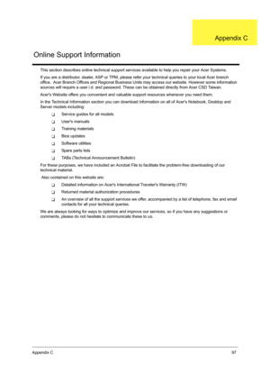 Page 105Appendix C97
This section describes online technical support services available to help you repair your Acer Systems.
If you are a distributor, dealer, ASP or TPM, please refer your technical queries to your local Acer branch 
office.  Acer Branch Offices and Regional Business Units may access our website. However some information 
sources will require a user i.d. and password. These can be obtained directly from Acer CSD Taiwan.
Acers Website offers you convenient and valuable support resources whenever...