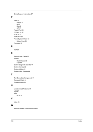 Page 108100Index
Online Support Information 97
P
Panel 6
Bottom 11
left 6
Rear 9
right 9
Parallel Port 26
PC Card 12, 27
PCMCIA 27
Pentium III 22
Power System Check 63
Battery Pack 64
Processor 22
R
RMA 81
S
Second Level Cache 22
System
Block Diagram 3
Layout 4
System Diagnostic Diskette 44
System Memory 22
System Utilities 31
System Utility Diskette 44
T
Test Compatible Components 91
Touchpad Check 64
Troubleshooting 61
U
Undetermined Problems 77
USB 27
utility
BIOS 31
V
Video 26
W
Windows XP Pro Environment...