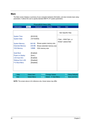 Page 4234Chapter 2
Main
The Main screen displays a summary of your computer hardware information, and also includes basic setup 
parameters. It allows the user to specify standard IBM PC AT system parameters.
NOTE: The screen above is for reference only. Actual values may differ.
PhoenixBIOS Setup Utility 
  Information       Main       Advanced       Security       Boot       Exit 
 
  
Item Specific Help 
System Time: [00:00:00] 
System Date: [10/15/2003] 
  
System Memory:  640 KB 
Extended Memory:  238 MB...