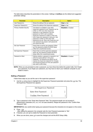 Page 47Chapter 239
The table below describes the parameters in this screen. Settings in boldface are the default and suggested 
parameter settings.
NOTE: When you are prompted to enter a password, you have three tries before the system halts. Don’t forget 
your password. If you forget your password, you may have to return your notebook computer to your 
dealer to reset it.
Setting a Password
Follow these steps as you set the user or the supervisor password:
1.Use the w andy keys to highlight the Set Supervisor...