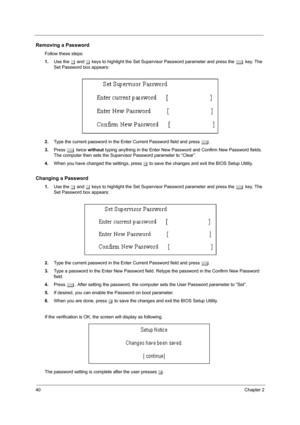 Page 4840Chapter 2
Removing a Password
Follow these steps:
1.Use the w and y keys to highlight the Set Supervisor Password parameter and press the e key. The 
Set Password box appears:
2.Type the current password in the Enter Current Password field and press e.
3.Press e twice without typing anything in the Enter New Password and Confirm New Password fields. 
The computer then sets the Supervisor Password parameter to “Clear”.
4.When you have changed the settings, press u to save the changes and exit the BIOS...