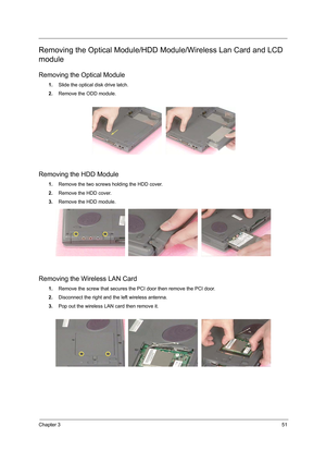 Page 59Chapter 351
Removing the Optical Module/HDD Module/Wireless Lan Card and LCD 
module
Removing the Optical Module
1.Slide the optical disk drive latch.
2.Remove the ODD module.
Removing the HDD Module
1.Remove the two screws holding the HDD cover.
2.Remove the HDD cover.
3.Remove the HDD module.
Removing the Wireless LAN Card
1.Remove the screw that secures the PCI door then remove the PCI door.
2.Disconnect the right and the left wireless antenna.
3.Pop out the wireless LAN card then remove it. 