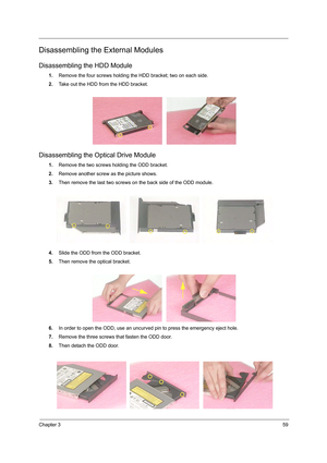 Page 67Chapter 359
Disassembling the External Modules
Disassembling the HDD Module
1.Remove the four screws holding the HDD bracket; two on each side.
2.Take out the HDD from the HDD bracket.
Disassembling the Optical Drive Module
1.Remove the two screws holding the ODD bracket.
2.Remove another screw as the picture shows.
3.Then remove the last two screws on the back side of the ODD module.
4.Slide the ODD from the ODD bracket.
5.Then remove the optical bracket.
6.In order to open the ODD, use an uncurved pin...