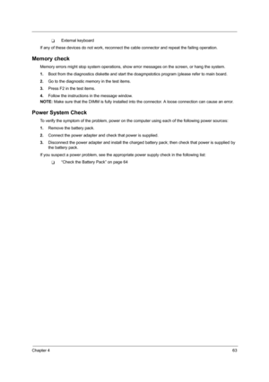Page 71Chapter 463
TExternal keyboard
If any of these devices do not work, reconnect the cable connector and repeat the failing operation. 
Memory check
Memory errors might stop system operations, show error messages on the screen, or hang the system.
1.Boot from the diagnostics diskette and start the doagmpstotics program (please refer to main board.
2.Go to the diagnostic memory in the test items.
3.Press F2 in the test items.
4.Follow the instructions in the message window.
NOTE: Make sure that the DIMM is...