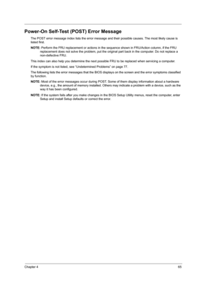 Page 73Chapter 465
Power-On Self-Test (POST) Error Message
The POST error message index lists the error message and their possible causes. The most likely cause is 
listed first.
NOTE: Perform the FRU replacement or actions in the sequence shown in FRU/Action column, if the FRU 
replacement does not solve the problem, put the original part back in the computer. Do not replace a 
non-defective FRU.
This index can also help you determine the next possible FRU to be replaced when servicing a computer.
If the...