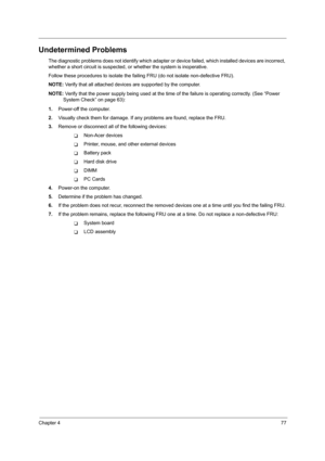 Page 85Chapter 477
Undetermined Problems
The diagnostic problems does not identify which adapter or device failed, which installed devices are incorrect, 
whether a short circuit is suspected, or whether the system is inoperative.  
Follow these procedures to isolate the failing FRU (do not isolate non-defective FRU).
NOTE: Verify that all attached devices are supported by the computer.
NOTE: Verify that the power supply being used at the time of the failure is operating correctly. (See “Power 
System Check” on...