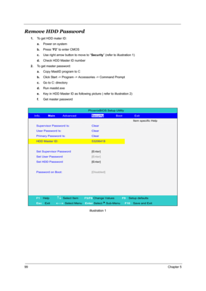 Page 10699Chapter 5
Remove HDD Password
1.To get HDD mater ID:
a.Power on system
b.Press “F2” to enter CMOS
c.Use right arrow button to move to “Security” (refer to illustration 1)
d.Check HDD Master ID number
2.To get master password:
a.Copy MastID program to C
b.Click Start -> Program -> Accessories -> Command Prompt
c.Go to C: directory 
d.Run mastid.exe 
e.Key in HDD Master ID as following picture ( refer to illustration 2) 
f.Get master password...