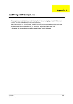 Page 122Appendix B11 5
This computer’s compatibility is tested and verified by Acer’s internal testing department. All of its system 
functions are tested under Windows® XP Home environment.
Refer to the following lists for components, adapter cards, and peripherals which have passed these tests.
Regarding configuration, combination and test procedures, please refer to the Ferrari 4000 
Compatibility Test Report released by the Acer Mobile System Testing Department.
Test Compatible ComponentsAppendix B 