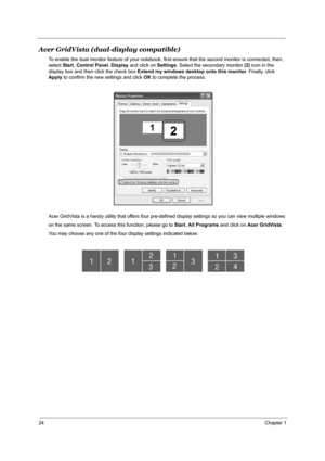 Page 3124Chapter 1
Acer GridVista (dual-display compatible)
To enable the dual monitor feature of your notebook, first ensure that the second monitor is connected, then, 
select Start, Control Panel, Display and click on Settings. Select the secondary monitor (2) icon in the 
display box and then click the check box Extend my windows desktop onto this monitor. Finally, click 
Apply to confirm the new settings and click OK to complete the process.
Acer GridVista is a handy utility that offers four pre-defined...