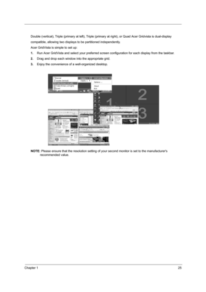 Page 32Chapter 125
Double (vertical), Triple (primary at left), Triple (primary at right), or Quad Acer Gridvista is dual-display
compatible, allowing two displays to be partitioned independently.
Acer GridVista is simple to set up:
1.Run Acer GridVista and select your preferred screen configuration for each display from the taskbar.
2.Drag and drop each window into the appropriate grid.
3.Enjoy the convenience of a well-organized desktop.
NOTE: Please ensure that the resolution setting of your second monitor...