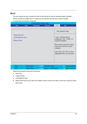 Page 61Chapter 254
Boot
This menu allows the user to decide the order of boot devices to load the operating system. Bootable 
devices includes the distette drive in module bay, the onboard hard disk drive and the CD-ROM 
in module bay and onboard LAN device.
Default boot sequence should be the following: 
1.Hard Drive 
2.Floppy Devices
3.CD-ROM/DVD Drive 
4.Network Boot (since only 3 items are availble, if above 3 items are invalid, a boot menu should be shown
       when boot.) 
PhoenixBIOS Setup Utility...