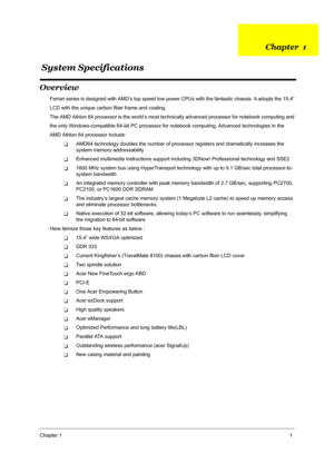 Page 8Chapter 11
Overview
Ferrari series is designed with AMD’s top speed low power CPUs with the fantastic chassis. It adopts the 15.4”
LCD with the unique carbon fiber frame and coating.
The AMD Athlon 64 processor is the world’s most technically advanced processor for notebook computing and
the only Windows-compatible 64-bit PC processor for notebook computing. Advanced technologies in the
AMD Athlon 64 processor include: 
TAMD64 technology doubles the number of processor registers and dramatically...
