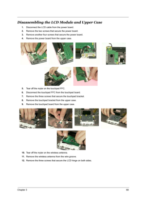 Page 75Chapter 368
Disassembling the LCD Module and Upper Case
1.Disconnect the LCD cable from the power board.
2.Remove the two screws that secure the power board.
3.Remove another four screws that secure the power board.
4.Remove the power board from the upper case.
5.Tear off the mylar on the touchpad FFC.
6.Disconnect the touchpad FFC from the touchpad board.
7.Remove the three screws that secure the touchpad bracket.
8.Remove the touchpad bracket from the upper case.
9.Remove the touchpad board from the...