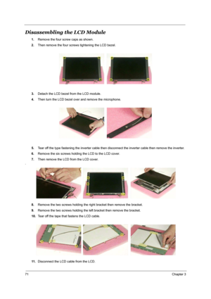 Page 7871Chapter 3
Disassembling the LCD Module
1.Remove the four screw caps as shown.
2.Then remove the four screws tightening the LCD bezel.
3.Detach the LCD bezel from the LCD module.
4.Then turn the LCD bezel over and remove the microphone.
5.Tear off the type fastening the inverter cable then disconnect the inverter cable then remove the inverter.
6.Remove the six screws holding the LCD to the LCD cover.
7.Then remove the LCD from the LCD cover.
.
8.Remove the two screws holding the right bracket then...