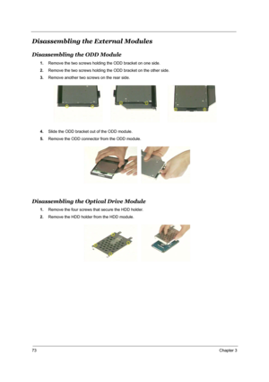 Page 8073Chapter 3
Disassembling the External Modules
Disassembling the ODD Module
1.Remove the two screws holding the ODD bracket on one side.
2.Remove the two screws holding the ODD bracket on the other side.
3.Remove another two screws on the rear side.
4.Slide the ODD bracket out of the ODD module.
5.Remove the ODD connector from the ODD module.
Disassembling the Optical Drive Module
1.Remove the four screws that secure the HDD holder.
2.Remove the HDD holder from the HDD module. 