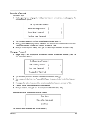Page 51Chapter 242
Removing a Password
Follow these steps:
1.Use the w and y keys to highlight the Set Supervisor Password parameter and press the e key. The 
Set Password box appears:
2.Type the current password in the Enter Current Password field and press e.
3.Press e twice without typing anything in the Enter New Password and Confirm New Password fields. 
The computer then sets the Supervisor Password parameter to “Clear”.
4.When you have changed the settings, press u to save the changes and exit the BIOS...