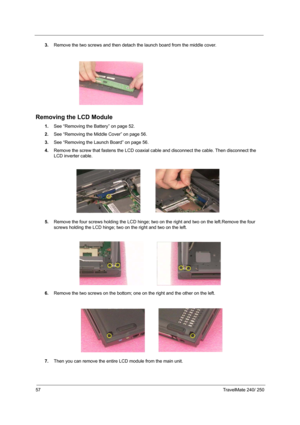 Page 6657TravelMate 240/ 250
3.Remove the two screws and then detach the launch board from the middle cover.
Removing the LCD Module
1.See “Removing the Battery” on page 52.
2.See “Removing the Middle Cover” on page 56.
3.See “Removing the Launch Board” on page 56.
4.Remove the screw that fastens the LCD coaxial cable and disconnect the cable. Then disconnect the 
LCD inverter cable.
 
5.Remove the four screws holding the LCD hinge; two on the right and two on the left.Remove the four 
screws holding the LCD...