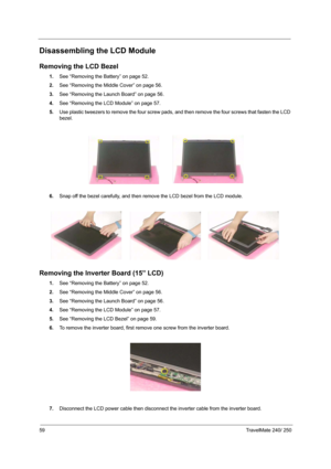 Page 6859TravelMate 240/ 250
Disassembling the LCD Module
Removing the LCD Bezel
1.See “Removing the Battery” on page 52.
2.See “Removing the Middle Cover” on page 56.
3.See “Removing the Launch Board” on page 56.
4.See “Removing the LCD Module” on page 57.
5.Use plastic tweezers to remove the four screw pads, and then remove the four screws that fasten the LCD 
bezel.
6.Snap off the bezel carefully, and then remove the LCD bezel from the LCD module.
Removing the Inverter Board (15” LCD)
1.See “Removing the...