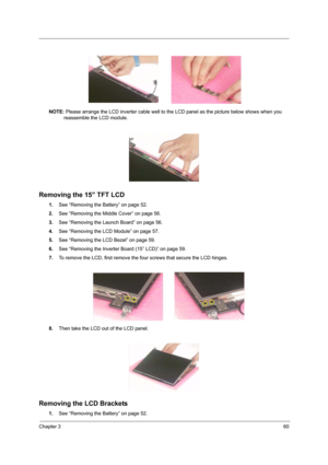 Page 69Chapter 360
NOTE: Please arrange the LCD inverter cable well to the LCD panel as the picture below shows when you 
reassemble the LCD module.
Removing the 15” TFT LCD
1.See “Removing the Battery” on page 52.
2.See “Removing the Middle Cover” on page 56.
3.See “Removing the Launch Board” on page 56.
4.See “Removing the LCD Module” on page 57.
5.See “Removing the LCD Bezel” on page 59.
6.See “Removing the Inverter Board (15” LCD)” on page 59.
7.To remove the LCD, first remove the four screws that secure...