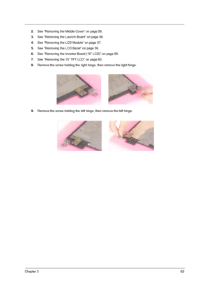 Page 71Chapter 362
2.See “Removing the Middle Cover” on page 56.
3.See “Removing the Launch Board” on page 56.
4.See “Removing the LCD Module” on page 57.
5.See “Removing the LCD Bezel” on page 59.
6.See “Removing the Inverter Board (15” LCD)” on page 59.
7.See “Removing the 15” TFT LCD” on page 60.
8.Remove the screw holding the right hinge, then remove the right hinge.
9.Remove the screw holding the left hinge, then remove the left hinge. 