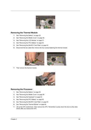 Page 73Chapter 364
 
Removing the Thermal Module
1.See “Removing the Battery” on page 52.
2.See “Removing the Middle Cover” on page 56.
3.See “Removing the LCD Module” on page 57.
4.See “Removing the RTC Battery” on page 63.
5.See “Removing the MimiPCI Card Plate” on page 63.
6.Disconnect the fan cable then remove the four screws fastening the thermal module.
7.Then remove the thermal module.
Removing the Processor
1.See “Removing the Battery” on page 52.
2.See “Removing the Middle Cover” on page 56.
3.See...