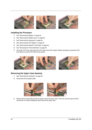 Page 7465TravelMate 240/ 250
Installing the Processor
1.See “Removing the Battery” on page 52.
2.See “Removing the Middle Cover” on page 56.
3.See “Removing the Keyboard” on page 63.
4.See “Removing the RTC Battery” on page 63.
5.See “Removing the MimiPCI Card Plate” on page 63.
6.See “Removing the Thermal Module” on page 64.
7.Lift up the CPU lever, then place the CPU back to the CPU socket. Please remember to press the CPU 
lever after you put the CPU back to the socket.
Removing the Upper Case Assemly 
1.See...