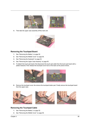 Page 75Chapter 366
4.Then take the upper case assembly off the main unit.
Removing the Touchpad Board
1.See “Removing the Battery” on page 52.
2.See “Removing the Middle Cover” on page 56.
3.See “Removing the Keyboard” on page 63.
4.See “Removing the Upper Case Assemly” on page 65.
5.To detach the touch pad board, first disconnect the touch pad cable from the touch pad board with a 
plastic tweezers.Then release the touchpad cover lock on the back as the picture shows.
6.Remove the touchpad cover, the remove...