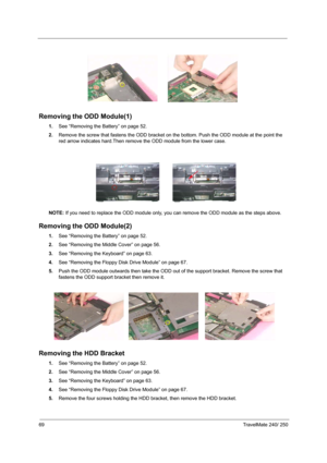 Page 7869TravelMate 240/ 250
Removing the ODD Module(1)
1.See “Removing the Battery” on page 52.
2.Remove the screw that fastens the ODD bracket on the bottom. Push the ODD module at the point the 
red arrow indicates hard.Then remove the ODD module from the lower case.
NOTE: If you need to replace the ODD module only, you can remove the ODD module as the steps above.
Removing the ODD Module(2)
1.See “Removing the Battery” on page 52.
2.See “Removing the Middle Cover” on page 56.
3.See “Removing the Keyboard”...