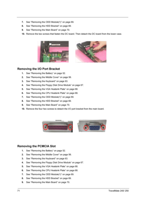 Page 8071TravelMate 240/ 250
7.See “Removing the ODD Module(1)” on page 69.
8.See “Removing the HDD Bracket” on page 69.
9.See “Removing the Main Board” on page 70.
10.Remove the two screws that fasten the DC board. Then detach the DC board from the lower case.
Removing the I/O Port Bracket
1.See “Removing the Battery” on page 52.
2.See “Removing the Middle Cover” on page 56.
3.See “Removing the Keyboard” on page 63.
4.See “Removing the Floppy Disk Drive Module” on page 67.
5.See “Removing the VGA Heatsink...