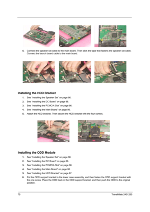 Page 8475TravelMate 240/ 250
5.Connect the speaker set cable to the main board. Then stick the tape that fastens the speaker set cable. 
Connect the launch board cable to the main board.
Installing the HDD Bracket
1.See “Installing the Speaker Set” on page 86.
2.See “Installing the DC Board” on page 86.
3.See “Installing the PCMCIA Slot” on page 86.
4.See “Installing the Main Board” on page 86.
5.Attach the HDD bracket. Then secure the HDD bracket with the four screws.
Installing the ODD Module
1.See...