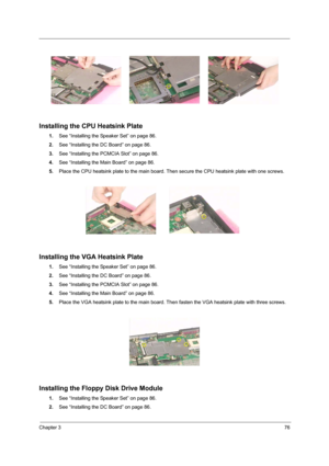 Page 85Chapter 376
Installing the CPU Heatsink Plate
1.See “Installing the Speaker Set” on page 86.
2.See “Installing the DC Board” on page 86.
3.See “Installing the PCMCIA Slot” on page 86.
4.See “Installing the Main Board” on page 86.
5.Place the CPU heatsink plate to the main board. Then secure the CPU heatsink plate with one screws.
Installing the VGA Heatsink Plate
1.See “Installing the Speaker Set” on page 86.
2.See “Installing the DC Board” on page 86.
3.See “Installing the PCMCIA Slot” on page 86.
4.See...