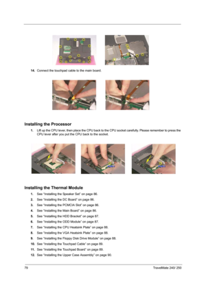 Page 8879TravelMate 240/ 250
14.Connect the touchpad cable to the main board.
Installing the Processor
1.Lift up the CPU lever, then place the CPU back to the CPU socket carefully. Please remember to press the 
CPU lever after you put the CPU back to the socket.
Installing the Thermal Module
1.See “Installing the Speaker Set” on page 86.
2.See “Installing the DC Board” on page 86.
3.See “Installing the PCMCIA Slot” on page 86.
4.See “Installing the Main Board” on page 86.
5.See “Installing the HDD Bracket” on...