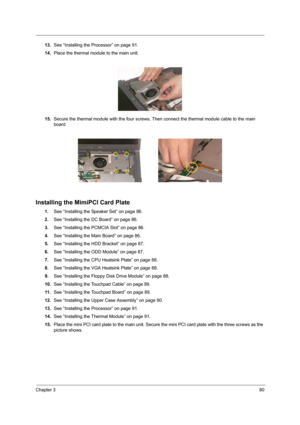 Page 89Chapter 380
13.See “Installing the Processor” on page 91.
14.Place the thermal module to the main unit.
15.Secure the thermal module with the four screws. Then connect the thermal module cable to the main 
board.
Installing the MimiPCI Card Plate
1.See “Installing the Speaker Set” on page 86.
2.See “Installing the DC Board” on page 86.
3.See “Installing the PCMCIA Slot” on page 86.
4.See “Installing the Main Board” on page 86.
5.See “Installing the HDD Bracket” on page 87.
6.See “Installing the ODD...