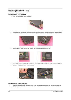 Page 9687TravelMate 240/ 250
Installing the LCD Module
Installing the LCD Module
1.Place the LCD module to the main unit.
2.Fasten the LCD module with the two screws on the bottom; one on the right and another one on the left.
3.Secure the LCD hinge with the four screws; two on the right and two on the left.
 
4.Connect the inverter cablet to the main board. Connect the LCD coaxial cable to the maine board. Then 
fasten the LCD coaxial cable with one screw.
 
Installing the Launch Board
1.Attach the launch...