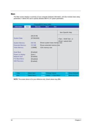 Page 3832Chapter 2
Main
The Main screen displays a summary of your computer hardware information, and also includes basic setup 
parameters. It allows the user to specify standard IBM PC AT system parameters.
NOTE: The screen above is for your reference only. Actual values may differ.
PhoenixBIOS Setup Utility 
   Information      
Main      Security       Boot       Exit 
 
  
Item Specific Help 
System Time: [09:25:48] 
System Date: [07/08/2005] 
  
System Memory:  640 KB 
Extended Memory:  510 MB 
Video...