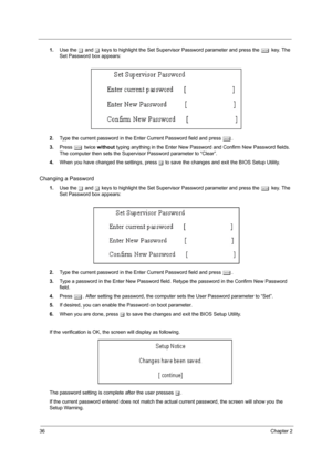 Page 4236Chapter 2
1.Use the w and y keys to highlight the Set Supervisor Password parameter and press the e key. The 
Set Password box appears:
2.Type the current password in the Enter Current Password field and press e.
3.Press e twice without typing anything in the Enter New Password and Confirm New Password fields. 
The computer then sets the Supervisor Password parameter to “Clear”.
4.When you have changed the settings, press u to save the changes and exit the BIOS Setup Utility.
Changing a Password
1.Use...