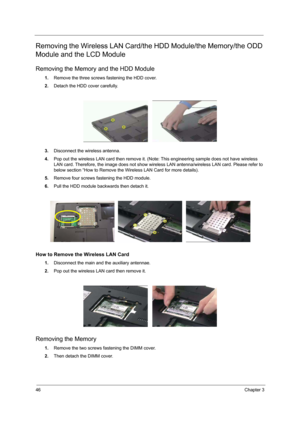 Page 5246Chapter 3
Removing the Wireless LAN Card/the HDD Module/the Memory/the ODD 
Module and the LCD Module 
Removing the Memory and the HDD Module
1.Remove the three screws fastening the HDD cover.
2.Detach the HDD cover carefully.
3.Disconnect the wireless antenna.
4.Pop out the wireless LAN card then remove it. (Note: This engineering sample does not have wireless 
LAN card. Therefore, the image does not show wireless LAN antenna/wireless LAN card. Please refer to 
below section “How to Remove the...