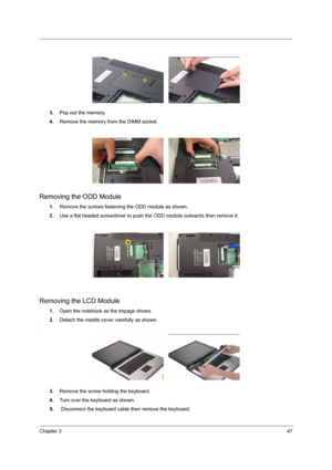 Page 53Chapter 347
3.Pop out the memory.
4.Remove the memory from the DIMM socket.
Removing the ODD Module
1.Remove the screws fastening the ODD module as shown.
2.Use a flat headed screwdriver to push the ODD module outwards then remove it.
Removing the LCD Module
1.Open the notebook as the impage shows.
2.Detach the middle cover carefully as shown.
.
3.Remove the screw holding the keyboard.
4.Turn over the keyboard as shown.
5. Disconnect the keyboard cable then remove the keyboard. 