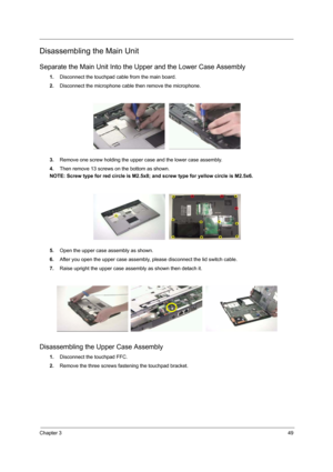 Page 55Chapter 349
Disassembling the Main Unit
Separate the Main Unit Into the Upper and the Lower Case Assembly
1.Disconnect the touchpad cable from the main board.
2.Disconnect the microphone cable then remove the microphone.
3.Remove one screw holding the upper case and the lower case assembly. 
4.Then remove 13 screws on the bottom as shown.
NOTE: Screw type for red circle is M2.5x8; and screw type for yellow circle is M2.5x6.
5.Open the upper case assembly as shown.
6.After you open the upper case...